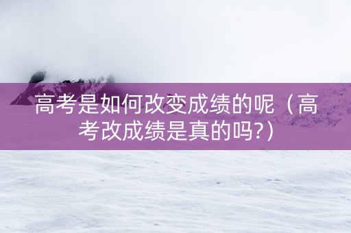 高考是如何改变成绩的呢（高考改成绩是真的吗?）