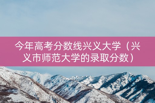 今年高考分数线兴义大学（兴义市师范大学的录取分数）