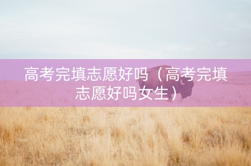 高考完填志愿好吗（高考完填志愿好吗女生）