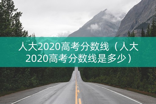 人大2020高考分数线（人大2020高考分数线是多少）