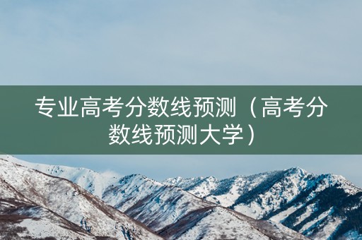 专业高考分数线预测（高考分数线预测大学）