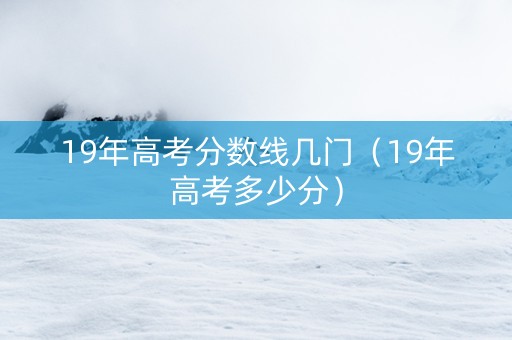 19年高考分数线几门（19年高考多少分）