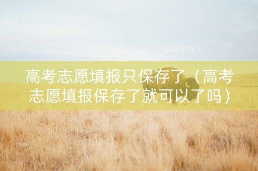 高考志愿填报只保存了（高考志愿填报保存了就可以了吗）
