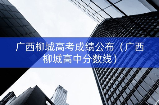 广西柳城高考成绩公布（广西柳城高中分数线）