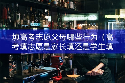 填高考志愿父母哪些行为（高考填志愿是家长填还是学生填）