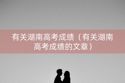 有关湖南高考成绩（有关湖南高考成绩的文章）