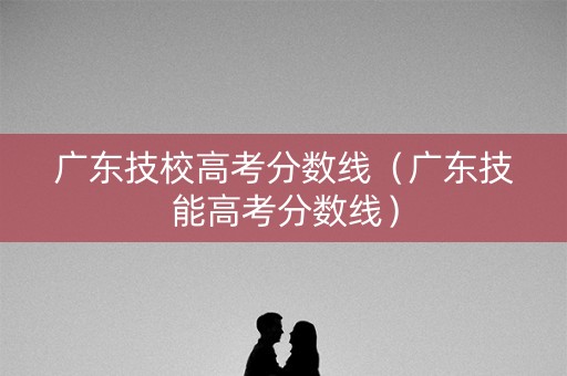 广东技校高考分数线（广东技能高考分数线）