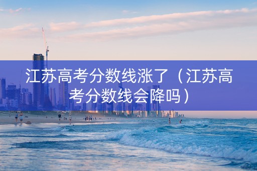 江苏高考分数线涨了（江苏高考分数线会降吗）