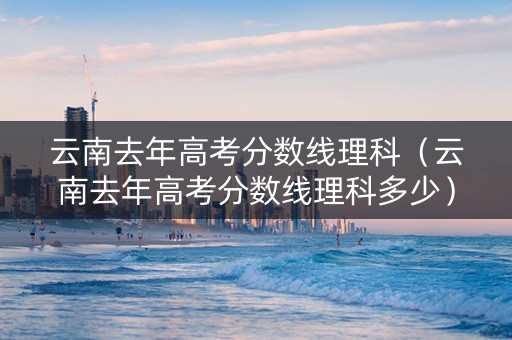云南去年高考分数线理科（云南去年高考分数线理科多少）