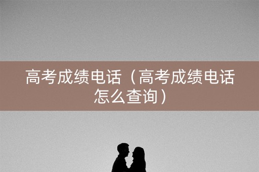 高考成绩电话（高考成绩电话怎么查询）