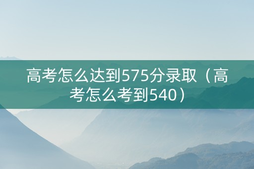 高考怎么达到575分录取（高考怎么考到540）