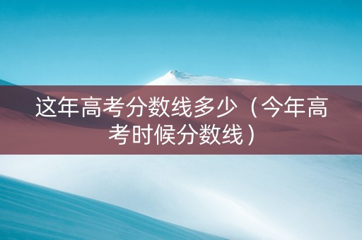 这年高考分数线多少（今年高考时候分数线）