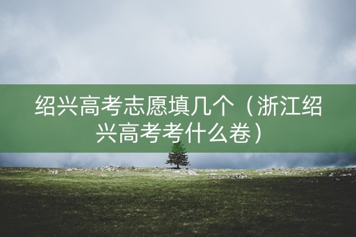 绍兴高考志愿填几个（浙江绍兴高考考什么卷）