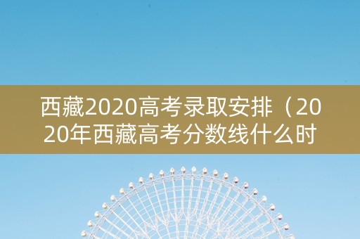 西藏2020高考录取安排（2020年西藏高考分数线什么时候公布）