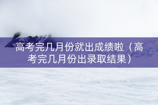 高考完几月份就出成绩啦(高考完几月份出录取结果) 高考完几月份就出成绩啦(高考完几月份出录取结果)