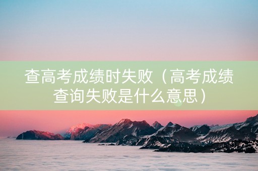 查高考成绩时失败（高考成绩查询失败是什么意思）