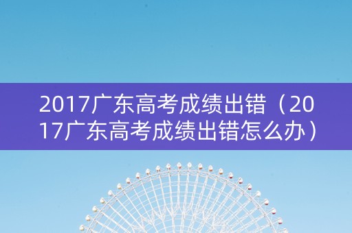 2017广东高考成绩出错（2017广东高考成绩出错怎么办）