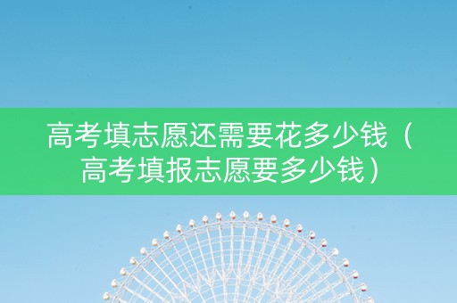 高考填志愿还需要花多少钱（高考填报志愿要多少钱）