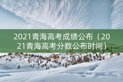 2021青海高考成绩公布（2021青海高考分数公布时间）