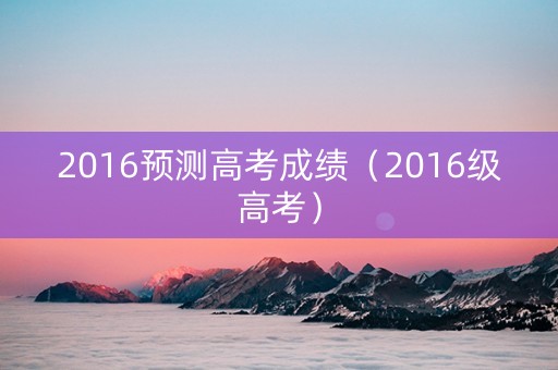 2016预测高考成绩（2016级高考）