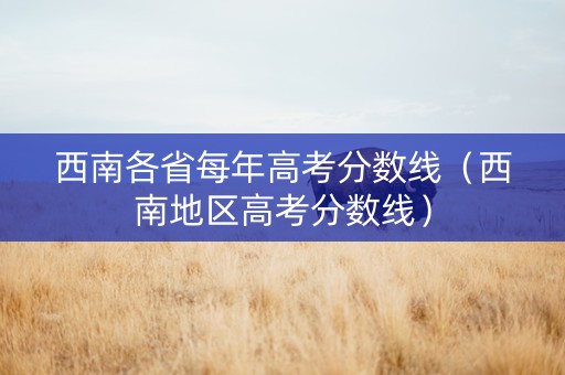 西南各省每年高考分数线（西南地区高考分数线）