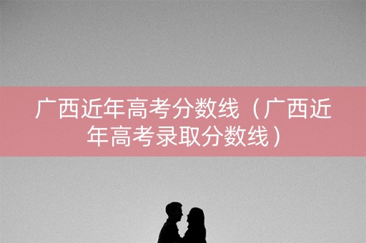 广西近年高考分数线（广西近年高考录取分数线）