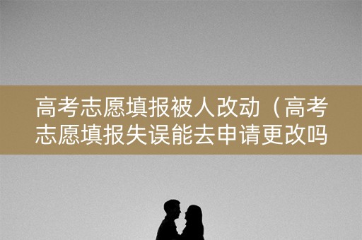 高考志愿填报被人改动（高考志愿填报失误能去申请更改吗）