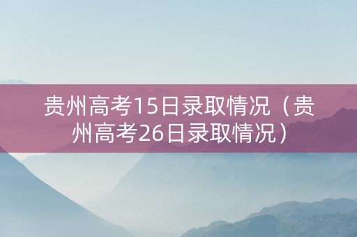 贵州高考15日录取情况（贵州高考26日录取情况）