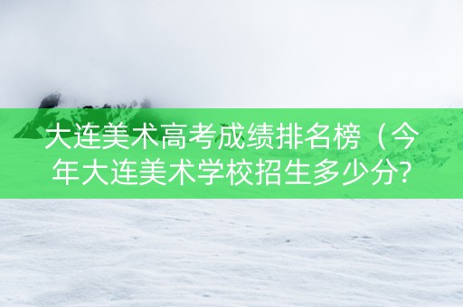 大连美术高考成绩排名榜（今年大连美术学校招生多少分?）