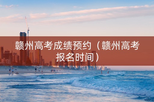 赣州高考成绩预约（赣州高考报名时间）