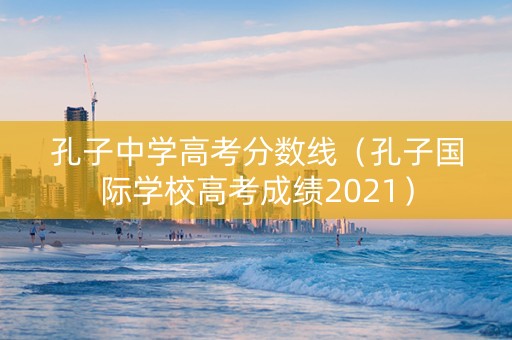 孔子中学高考分数线（孔子国际学校高考成绩2021）