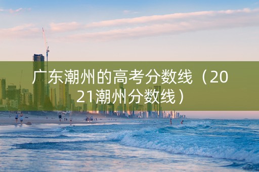 广东潮州的高考分数线（2021潮州分数线）