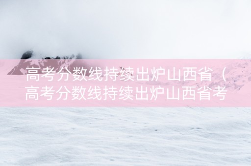 高考分数线持续出炉山西省（高考分数线持续出炉山西省考生）