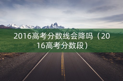 2016高考分数线会降吗（2016高考分数段）