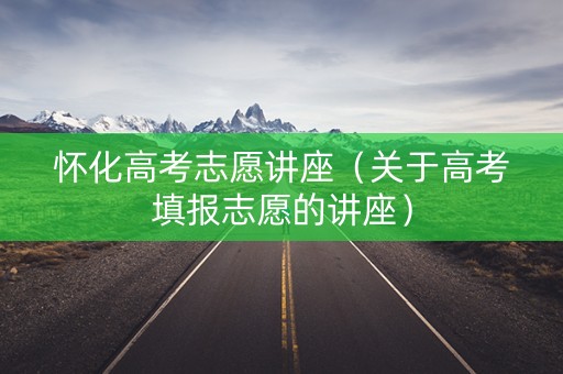 怀化高考志愿讲座（关于高考填报志愿的讲座）
