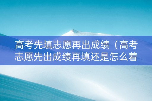 高考先填志愿再出成绩（高考志愿先出成绩再填还是怎么着）