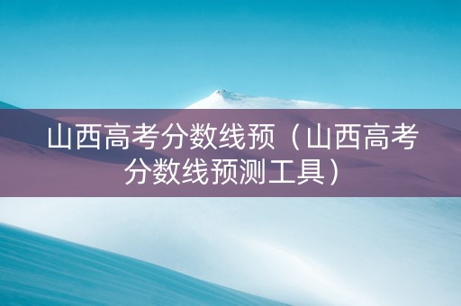 山西高考分数线预（山西高考分数线预测工具）