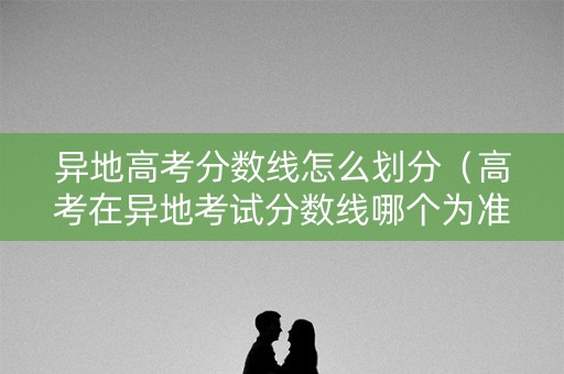 异地高考分数线怎么划分（高考在异地考试分数线哪个为准）