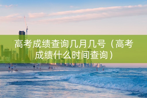 高考成绩查询几月几号（高考成绩什么时间查询）