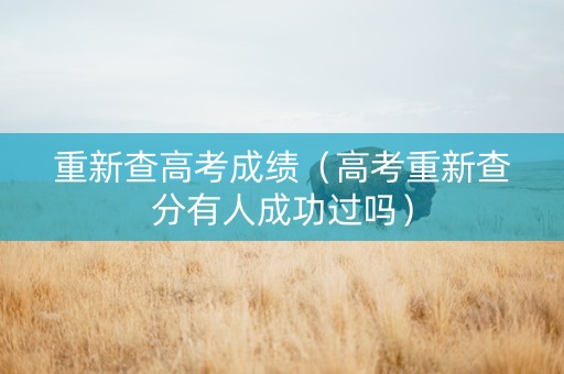 重新查高考成绩（高考重新查分有人成功过吗）