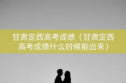 甘肃定西高考成绩（甘肃定西高考成绩什么时候能出来）