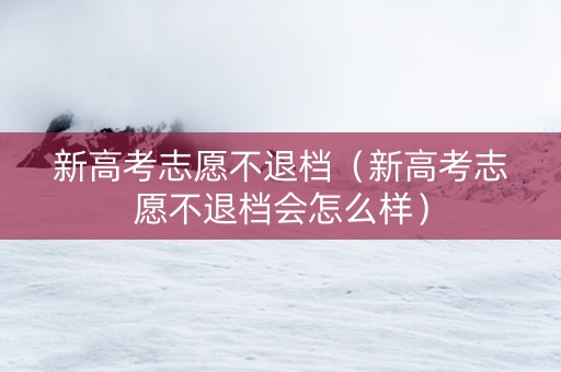 新高考志愿不退档（新高考志愿不退档会怎么样）