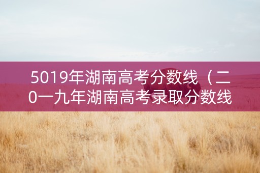 5019年湖南高考分数线（二0一九年湖南高考录取分数线）