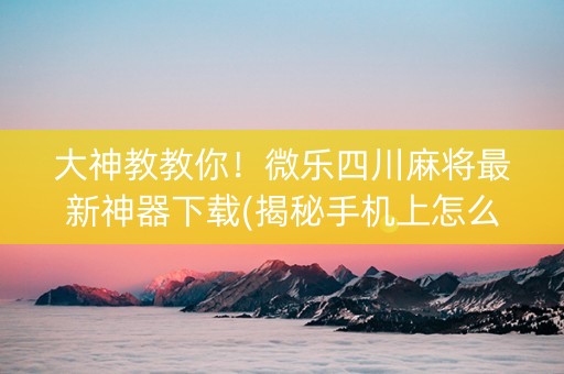 大神教教你！微乐四川麻将最新神器下载(揭秘手机上怎么容易赢)