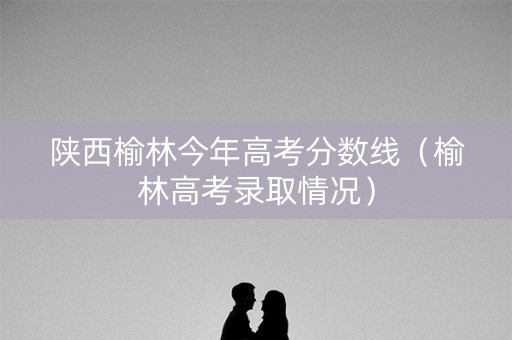 陕西榆林今年高考分数线（榆林高考录取情况）