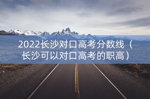 2022长沙对口高考分数线（长沙可以对口高考的职高）
