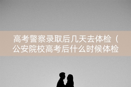 高考警察录取后几天去体检（公安院校高考后什么时候体检）