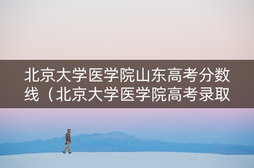 北京大学医学院山东高考分数线（北京大学医学院高考录取分数线）