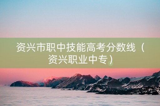 资兴市职中技能高考分数线（资兴职业中专）