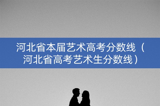 河北省本届艺术高考分数线（河北省高考艺术生分数线）